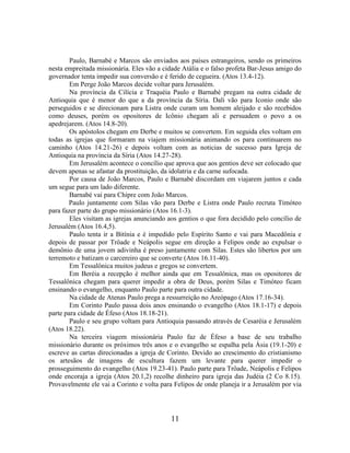 11
Paulo, Barnabé e Marcos são enviados aos países estrangeiros, sendo os primeiros
nesta empreitada missionária. Eles vão a cidade Atália e o falso profeta Bar-Jesus amigo do
governador tenta impedir sua conversão e é ferido de cegueira. (Atos 13.4-12).
Em Perge João Marcos decide voltar para Jerusalém.
Na província da Cilícia e Traquéia Paulo e Barnabé pregam na outra cidade de
Antioquia que é menor do que a da província da Síria. Dali vão para Iconio onde são
perseguidos e se direcionam para Listra onde curam um homem aleijado e são recebidos
como deuses, porém os opositores de Icônio chegam ali e persuadem o povo a os
apedrejarem. (Atos 14.8-20).
Os apóstolos chegam em Derbe e muitos se convertem. Em seguida eles voltam em
todas as igrejas que formaram na viajem missionária animando os para continuarem no
caminho (Atos 14.21-26) e depois voltam com as noticias de sucesso para Igreja de
Antioquia na província da Síria (Atos 14.27-28).
Em Jerusalém acontece o concílio que aprova que aos gentios deve ser colocado que
devem apenas se afastar da prostituição, da idolatria e da carne sufocada.
Por causa de João Marcos, Paulo e Barnabé discordam em viajarem juntos e cada
um segue para um lado diferente.
Barnabé vai para Chipre com João Marcos.
Paulo juntamente com Silas vão para Derbe e Listra onde Paulo recruta Timóteo
para fazer parte do grupo missionário (Atos 16.1-3).
Eles visitam as igrejas anunciando aos gentios o que fora decidido pelo concílio de
Jerusalém (Atos 16.4,5).
Paulo tenta ir a Bitínia e é impedido pelo Espírito Santo e vai para Macedônia e
depois de passar por Trôade e Neápolis segue em direção a Felipos onde ao expulsar o
demônio de uma jovem adivinha é preso juntamente com Silas. Estes são libertos por um
terremoto e batizam o carcereiro que se converte (Atos 16.11-40).
Em Tessalônica muitos judeus e gregos se convertem.
Em Beréia a recepção é melhor ainda que em Tessalônica, mas os opositores de
Tessalônica chegam para querer impedir a obra de Deus, porém Silas e Timóteo ficam
ensinando o evangelho, enquanto Paulo parte para outra cidade.
Na cidade de Atenas Paulo prega a ressurreição no Areópago (Atos 17.16-34).
Em Corinto Paulo passa dois anos ensinando o evangelho (Atos 18.1-17) e depois
parte para cidade de Éfeso (Atos 18.18-21).
Paulo e seu grupo voltam para Antioquia passando através de Cesaréia e Jerusalém
(Atos 18.22).
Na terceira viagem missionária Paulo faz de Éfeso a base de seu trabalho
missionário durante os próximos três anos e o evangelho se espalha pela Ásia (19.1-20) e
escreve as cartas direcionadas a igreja de Corinto. Devido ao crescimento do cristianismo
os artesãos de imagens de escultura fazem um levante para querer impedir o
prosseguimento do evangelho (Atos 19.23-41). Paulo parte para Trôade, Neápolis e Felipos
onde encoraja a igreja (Atos 20.1,2) recolhe dinheiro para igreja das Judéia (2 Co 8.15).
Provavelmente ele vai a Corinto e volta para Felipos de onde planeja ir a Jerusalém por via
 