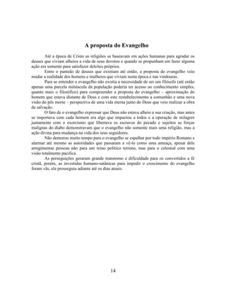 14
A proposta do Evangelho
Até a época de Cristo as religiões se baseavam em ações humanas para agradar os
deuses que viviam alheios a vida de seus devotos e quando se propunham em fazer alguma
ação era somente para satisfazer deleites próprios.
Entre o panteão de deuses que existiam até então, a proposta do evangelho veio
mudar a realidade dos homens e mulheres que viviam nesta época e nas vindouras.
Para se entender o evangelho não existia a necessidade de ser um filósofo (até então
apenas uma parcela minúscula da população poderia ter acesso ao conhecimento simples,
quanto mais o filosófico) para compreender a proposta do evangelho – aproximação do
homem que estava distante de Deus e com este restabelecimento a comunhão e uma nova
visão do pôs morte – perspectiva de uma vida eterna junto do Deus que veio realizar a obra
de salvação.
O fato de o evangelho expressar que Deus não estava alheio a sua criação, mas antes
se importava com cada homem era algo que impactou a todos e a operação de milagres
juntamente com o exorcismo que libertava os escravos do pecado e sujeitos as forças
malignas do diabo demonstravam que o evangelho não somente mais uma religião, mas a
ação divina para mudança na vida dos seus seguidores.
Não demorou muito tempo para o evangelho se espalhar por todo império Romano e
alarmar até mesmo as autoridades que passaram a vê-lo como uma ameaça, apesar dele
arregimentar pessoas não para um reino político terreno, mas para o celestial com uma
visão totalmente pacifica.
As perseguições geraram grande transtorno e dificuldade para os convertidos a fé
cristã, porém, as investidas humano-satânicas para impedir o crescimento do evangelho
foram vãs, ele prosseguiu adiante até os dias atuais.
 