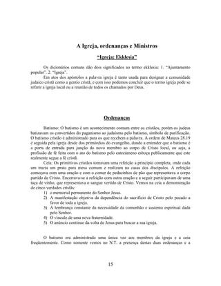 15
A Igreja, ordenanças e Ministros
“Igreja: Ekklesia”
Os dicionários comuns dão dois significados ao termo ekklesia: 1. “Ajuntamento
popular”. 2. “Igreja”.
Em atos dos apóstolos a palavra igreja é tanto usada para designar a comunidade
judaico cristã como a gentio cristã, e com isso podemos concluir que o termo igreja pode se
referir a igreja local ou a reunião de todos os chamados por Deus.
Ordenanças
Batismo: O batismo é um acontecimento comum entre os cristãos, porém os judeus
batizavam os convertidos do paganismo ao judaísmo pelo batismo, símbolo de purificação.
O batismo cristão é administrado para os que recebem a palavra. A ordem de Mateus 28.19
é seguida pela igreja desde dos primórdios do evangelho, dando a entender que o batismo é
a porta de entrada para junção do novo membro ao corpo de Cristo local, ou seja, a
profissão de fé feita com o ato do batismo pelo catecúmeno esboça publicamente que este
realmente segue a fé cristã.
Ceia: Os primitivos cristãos tomavam uma refeição a principio completa, onde cada
um trazia um prato para mesa comum e realizam na casas dos discípulos. A refeição
começava com uma oração e com o comer de pedacinhos de pão que representava o corpo
partido de Cristo. Encerrava-se a refeição com outra oração e a seguir participavam de uma
taça de vinho, que representava o sangue vertido de Cristo. Vemos na ceia a demonstração
de cinco verdades cristãs:
1) o memorial permanente do Senhor Jesus.
2) A manifestação objetiva da dependência do sacrifício de Cristo pelo pecado a
favor de toda a igreja.
3) A lembrança constante da necessidade da comunhão e sustento espiritual dada
pelo Senhor.
4) O vínculo de uma nova fraternidade.
5) O anúncio contínuo da volta de Jesus para buscar a sua igreja.
O batismo era administrado uma única vez aos membros da igreja e a ceia
freqüentemente. Como somente vemos no N.T. a presença destas duas ordenanças e a
 