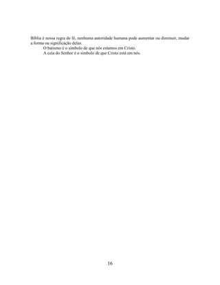 16
Bíblia é nossa regra de fé, nenhuma autoridade humana pode aumentar ou diminuir, mudar
a forma ou significação delas.
O batismo é o símbolo de que nós estamos em Cristo.
A ceia do Senhor é o símbolo de que Cristo está em nós.
 