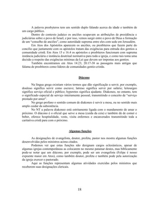 18
A palavra presbyteros tem um sentido duplo falando acerca da idade e também de
um cargo público.
Dentro do contexto judaico os anciões ocupavam as atribuições de presidência e
judiciárias sobre o povo de Israel, e por isso, vemos surgir entre o povo de Deus a formação
de um “conselho de anciões”, como autoridade suprema entre eles com sede em Jerusalém.
Em Atos dos Apóstolos aparecem os anciões, ou presbíteros que fazem parte do
concílio que juntamente com os apóstolos tratam das exigências para entrada dos gentios a
comunidade cristã. Em Atos 15 e 16.4 os apóstolos e presbíteros funcionam com suprema
instância judiciária e instância doutrinal normativa para toda a igreja, e como tais toma uma
decisão a respeito das exigências mínimas da Lei que devem ser impostas aos gentios.
Também encontramos em Atos 14.23; 20.17-38 as passagens mais antigas que
falama de presbíteros como lideres de comunidades gentio-cristãs.
Diácono
Na língua grega existiam vários termos que dão significação a servir, por exemplo,
douleuo significa servir como escravo; latreuo significa servir por salário; leitourgeo
significa serviço oficial e público; hyperetes significa ajudante. Diakoneo, no entanto, tem
o significado especial de serviço inteiramente pessoal, transmitindo o conceito de “serviço
prestado por amor”.
No grego profano o sentido comum de diakoneo é servir a mesa, ou no sentido mais
amplo cuidar da subsistência.
No NT a palavra diakoneo está estritamente ligada com o mandamento de amar o
próximo. O diácono é o oficial que serve a mesa (cuida da ceia) e também dá de comer e
beber, oferece hospitalidade, veste, visita enfermos e encarcerados transmitindo toda a
caritativa cristã para com o próximo.
Algumas funções
As designações de evangelista, doutor, profeta, pastor nos mostra algumas funções
desenvolvidas pelos ministros acima citados.
Podemos ver que estas funções não designam cargos eclesiásticos, apesar de
algumas igrejas contemporâneas as colocarem no mesmo patamar destes, mas biblicamente
pode-se notar que um diácono, por exemplo, pode ser um evangelista (Felipe é nosso
expoente maior em Atos), como também doutor, profeta e também pode pela autorização
da igreja exercer o pastorado.
Aqui as funções representam algumas atividades exercidas pelos ministros que
receberem suas designações clericais.
 