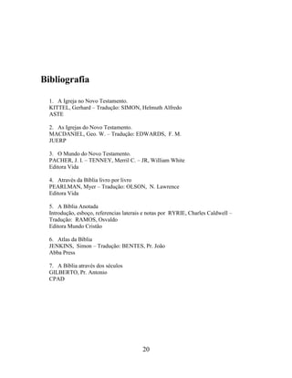 20
Bibliografia
1. A Igreja no Novo Testamento.
KITTEL, Gerhard – Tradução: SIMON, Helmuth Alfredo
ASTE
2. As Igrejas do Novo Testamento.
MACDANIEL, Geo. W. – Tradução: EDWARDS, F. M.
JUERP
3. O Mundo do Novo Testamento.
PACHER, J. I. – TENNEY, Merril C. – JR, William White
Editora Vida
4. Através da Bíblia livro por livro
PEARLMAN, Myer – Tradução: OLSON, N. Lawrence
Editora Vida
5. A Bíblia Anotada
Introdução, esboço, referencias laterais e notas por RYRIE, Charles Caldwell –
Tradução: RAMOS, Osvaldo
Editora Mundo Cristão
6. Atlas da Bíblia
JENKINS, Simon – Tradução: BENTES, Pr. João
Abba Press
7. A Bíblia através dos séculos
GILBERTO, Pr. Antonio
CPAD
 