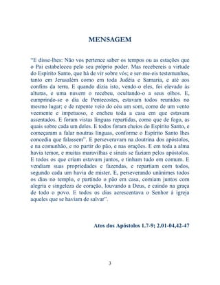 3
MENSAGEM
“E disse-lhes: Não vos pertence saber os tempos ou as estações que
o Pai estabeleceu pelo seu próprio poder. Mas recebereis a virtude
do Espírito Santo, que há de vir sobre vós; e ser-me-eis testemunhas,
tanto em Jerusalém como em toda Judéia e Samaria, e até aos
confins da terra. E quando dizia isto, vendo-o eles, foi elevado às
alturas, e uma nuvem o recebeu, ocultando-o a seus olhos. E,
cumprindo-se o dia de Pentecostes, estavam todos reunidos no
mesmo lugar; e de repente veio do céu um som, como de um vento
veemente e impetuoso, e encheu toda a casa em que estavam
assentados. E foram vistas línguas repartidas, como que de fogo, as
quais sobre cada um deles. E todos foram cheios do Espírito Santo, e
começaram a falar noutras línguas, conforme o Espírito Santo lhes
concedia que falassem”. E perseveravam na doutrina dos apóstolos,
e na comunhão, e no partir do pão, e nas orações. E em toda a alma
havia temor, e muitas maravilhas e sinais se faziam pelos apóstolos.
E todos os que criam estavam juntos, e tinham tudo em comum. E
vendiam suas propriedades e fazendas, e repartiam com todos,
segundo cada um havia de mister. E, perseverando unânimes todos
os dias no templo, e partindo o pão em casa, comiam juntos com
alegria e singeleza de coração, louvando a Deus, e caindo na graça
de todo o povo. E todos os dias acrescentava o Senhor à igreja
aqueles que se haviam de salvar”.
Atos dos Apóstolos 1.7-9; 2.01-04,42-47
 