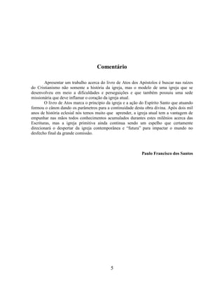 5
Comentário
Apresentar um trabalho acerca do livro de Atos dos Apóstolos é buscar nas raízes
do Cristianismo não somente a história da igreja, mas o modelo de uma igreja que se
desenvolveu em meio a dificuldades e perseguições e que também possuiu uma sede
missionária que deve inflamar o coração da igreja atual.
O livro de Atos marca o principio da igreja e a ação do Espírito Santo que atuando
formou o cânon dando os parâmetros para a continuidade desta obra divina. Após dois mil
anos de história eclesial nós temos muito que aprender, a igreja atual tem a vantagem de
empunhar nas mãos todos conhecimentos acumulados durantes estes milênios acerca das
Escrituras, mas a igreja primitiva ainda continua sendo um espelho que certamente
direcionará o despertar da igreja contemporânea e “futura” para impactar o mundo no
desfecho final da grande comissão.
Paulo Francisco dos Santos
 
