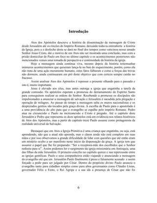 6
Introdução
Atos dos Apóstolos descreve a história da disseminação da mensagem de Cristo
desde Jerusalém até os rincões do Império Romano, deixando todavia entreaberta a história
da Igreja, pois a o desfecho desta se dará no final dos tempos como vaticinou nosso amado
Senhor Jesus Cristo, daí o motivo de em Atos não ser mostrada uma conclusão, mas com a
prisão domiciliar de Paulo em foco no último capítulo e os acontecimentos posteriores não
mencionados vemos uma tomada de perspectiva e continuidade da história da igreja.
Hoje a mensagem ainda continua viva, mesmo depois da história testemunhar
inúmeros acontecimentos que quiseram lança-la no baú do esquecimento, porém, como ela
não trata de uma ação meramente humano, estes fatos falharam e como a forças das trevas
não dormem, ainda continuaram em pró deste objetivo que com certeza sempre cairão no
fracasso.
Assim analisar Atos dos Apóstolos é repensar o presente olhando para o passado e
isto é, muito importante.
Jesus é elevado aos céus, mas antes outorga a igreja que engatinha a tarefa da
grande comissão. Os apóstolos esperam a promessa do derramamento do Espírito Santo
para conseguirem realizar as ordens do Senhor. Recebendo a promessa os discípulos são
impulsionados a anunciar a mensagem de salvação e Jerusalém é sacudida pela pregação e
operação de milagres. Ao passar do tempo a mensagem salta os muros nacionalistas e os
desprezados gentios são tocados pela graça divina. A escolha de Paulo para o apostolado é
a uma providência do alto para que o evangelho se espalhe pelo império Romano. Pedro
atua na circuncisão e Paulo na incircuncisão e Cristo é pregado. Até o capítulo doze
Jerusalém e Pedro que representa os doze apóstolos está em evidência nos relatos históricos
de Atos dos Apóstolos, mas a partir do capítulo treze Paulo assume como protagonista da
realidade universal da Salvação.
Destaquei que em Atos a Igreja Primitiva é uma criança que engatinha, ou seja, está
aprendendo, não que a atual não aprenda, mas o cânon ainda não está completo em suas
mãos e por isso observamos a grande dificuldade de lidar com questões que até então eram
um mistério oculto a ser manifesto neste inicio da dispensação da graça. A igreja tem que
assumir o papel que lhe foi preparado: “Ser a receptora-mãe dos escolhidos que o Senhor
redimiu para si”. Assim podemos ler o surgimento da igreja missionária em Antioquia, uma
das filhas da mãe Jerusalém. O primeiro concílio no capítulo quinze e sua repercussão entre
as igrejas gentílicas. Paulo e seus companheiros estão viajando e anunciando a mensagem
do evangelho até que em Jerusalém Paulo finalmente é preso e falsamente acusado e assim
forçado a pedir para ser julgado por César. Dentro do propósito divino Paulo anuncia o
evangelho tanto para cidadãos simples como para altos governantes como Cláudio Lísias,
governador Félix e Festo, o Rei Agripa e a sua ida a presença de César que não foi
 
