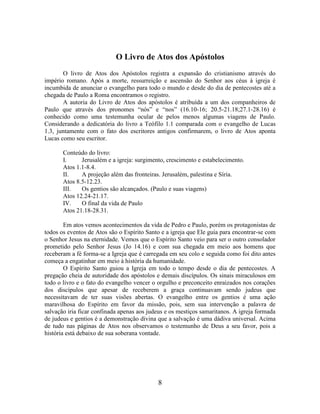 8
O Livro de Atos dos Apóstolos
O livro de Atos dos Apóstolos registra a expansão do cristianismo através do
império romano. Após a morte, ressurreição e ascensão do Senhor aos céus à igreja é
incumbida de anunciar o evangelho para todo o mundo e desde do dia de pentecostes até a
chegada de Paulo a Roma encontramos o registro.
A autoria do Livro de Atos dos apóstolos é atribuída a um dos companheiros de
Paulo que através dos pronomes “nós” e “nos” (16.10-16; 20.5-21.18;27.1-28.16) é
conhecido como uma testemunha ocular de pelos menos algumas viagens de Paulo.
Considerando a dedicatória do livro a Teófilo 1.1 comparada com o evangelho de Lucas
1.3, juntamente com o fato dos escritores antigos confirmarem, o livro de Atos aponta
Lucas como seu escritor.
Conteúdo do livro:
I. Jerusalém e a igreja: surgimento, crescimento e estabelecimento.
Atos 1.1-8.4.
II. A projeção além das fronteiras. Jerusalém, palestina e Síria.
Atos 8.5-12.23.
III. Os gentios são alcançados. (Paulo e suas viagens)
Atos 12.24-21.17.
IV. O final da vida de Paulo
Atos 21.18-28.31.
Em atos vemos acontecimentos da vida de Pedro e Paulo, porém os protagonistas de
todos os eventos de Atos são o Espírito Santo e a igreja que Ele guia para encontrar-se com
o Senhor Jesus na eternidade. Vemos que o Espírito Santo veio para ser o outro consolador
prometido pelo Senhor Jesus (Jo 14.16) e com sua chegada em meio aos homens que
receberam a fé forma-se a Igreja que é carregada em seu colo e seguida como foi dito antes
começa a engatinhar em meio à história da humanidade.
O Espírito Santo guiou a Igreja em todo o tempo desde o dia de pentecostes. A
pregação cheia de autoridade dos apóstolos e demais discípulos. Os sinais miraculosos em
todo o livro e o fato do evangelho vencer o orgulho e preconceito enraizados nos corações
dos discípulos que apesar de receberem a graça continuavam sendo judeus que
necessitavam de ter suas visões abertas. O evangelho entre os gentios é uma ação
maravilhosa do Espírito em favor da missão, pois, sem sua intervenção a palavra de
salvação iria ficar confinada apenas aos judeus e os mestiços samaritanos. A igreja formada
de judeus e gentios é a demonstração divina que a salvação é uma dádiva universal. Acima
de tudo nas páginas de Atos nos observamos o testemunho de Deus a seu favor, pois a
história está debaixo de sua soberana vontade.
 