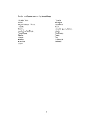 9
Igrejas gentílicas e suas províncias e cidades.
Síria e Cilícia.
Listra.
Frigia, Galácia e Mísia.
Trôade.
Filipos.
Anfípolis, Apolônia.
Tessalônica.
Beréia.
Atenas.
Corinto.
Cencréia
Éfeso.
Cesaréia.
Antioquia .
Macedônia.
Assôs.
Mitilene, Quios, Samos.
Mileto.
Cós, Rodes.
Pátara.
Tiro.
Ptolemaida.
Damasco.
 