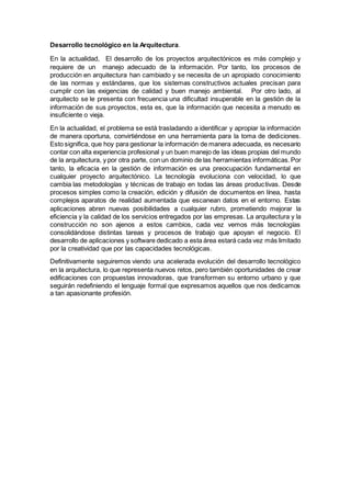 Desarrollo tecnológico en la Arquitectura.
En la actualidad, El desarrollo de los proyectos arquitectónicos es más complejo y
requiere de un manejo adecuado de la información. Por tanto, los procesos de
producción en arquitectura han cambiado y se necesita de un apropiado conocimiento
de las normas y estándares, que los sistemas constructivos actuales precisan para
cumplir con las exigencias de calidad y buen manejo ambiental. Por otro lado, al
arquitecto se le presenta con frecuencia una dificultad insuperable en la gestión de la
información de sus proyectos, esta es, que la información que necesita a menudo es
insuficiente o vieja.
En la actualidad, el problema se está trasladando a identificar y apropiar la información
de manera oportuna, convirtiéndose en una herramienta para la toma de dediciones.
Esto significa, que hoy para gestionar la información de manera adecuada, es necesario
contar con alta experiencia profesional y un buen manejo de las ideas propias del mundo
de la arquitectura, y por otra parte, con un dominio de las herramientas informáticas.Por
tanto, la eficacia en la gestión de información es una preocupación fundamental en
cualquier proyecto arquitectónico. La tecnología evoluciona con velocidad, lo que
cambia las metodologías y técnicas de trabajo en todas las áreas productivas. Desde
procesos simples como la creación, edición y difusión de documentos en línea, hasta
complejos aparatos de realidad aumentada que escanean datos en el entorno. Estas
aplicaciones abren nuevas posibilidades a cualquier rubro, prometiendo mejorar la
eficiencia y la calidad de los servicios entregados por las empresas. La arquitectura y la
construcción no son ajenos a estos cambios, cada vez vemos más tecnologías
consolidándose distintas tareas y procesos de trabajo que apoyan el negocio. El
desarrollo de aplicaciones y software dedicado a esta área estará cada vez más limitado
por la creatividad que por las capacidades tecnológicas.
Definitivamente seguiremos viendo una acelerada evolución del desarrollo tecnológico
en la arquitectura, lo que representa nuevos retos, pero también oportunidades de crear
edificaciones con propuestas innovadoras, que transformen su entorno urbano y que
seguirán redefiniendo el lenguaje formal que expresamos aquellos que nos dedicamos
a tan apasionante profesión.
 