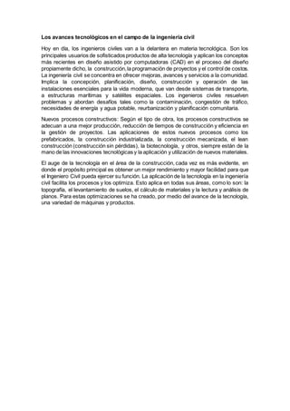Los avances tecnológicos en el campo de la ingeniería civil
Hoy en día, los ingenieros civiles van a la delantera en materia tecnológica. Son los
principales usuarios de sofisticados productos de alta tecnología y aplican los conceptos
más recientes en diseño asistido por computadoras (CAD) en el proceso del diseño
propiamente dicho, la construcción,la programación de proyectos y el control de costos.
La ingeniería civil se concentra en ofrecer mejoras, avances y servicios a la comunidad.
Implica la concepción, planificación, diseño, construcción y operación de las
instalaciones esenciales para la vida moderna, que van desde sistemas de transporte,
a estructuras marítimas y satélites espaciales. Los ingenieros civiles resuelven
problemas y abordan desafíos tales como la contaminación, congestión de tráfico,
necesidades de energía y agua potable, reurbanización y planificación comunitaria.
Nuevos procesos constructivos: Según el tipo de obra, los procesos constructivos se
adecuan a una mejor producción, reducción de tiempos de construcción y eficiencia en
la gestión de proyectos. Las aplicaciones de estos nuevos procesos como los
prefabricados, la construcción industrializada, la construcción mecanizada, el lean
construcción (construcción sin pérdidas), la biotecnología, y otros, siempre están de la
mano de las innovaciones tecnológicas y la aplicación y utilización de nuevos materiales.
El auge de la tecnología en el área de la construcción, cada vez es más evidente, en
donde el propósito principal es obtener un mejor rendimiento y mayor facilidad para que
el Ingeniero Civil pueda ejercer su función. La aplicación de la tecnología en la ingeniería
civil facilita los procesos y los optimiza. Esto aplica en todas sus áreas, como lo son: la
topografía, el levantamiento de suelos, el cálculo de materiales y la lectura y análisis de
planos. Para estas optimizaciones se ha creado, por medio del avance de la tecnología,
una variedad de máquinas y productos.
 