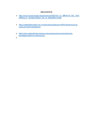 BIBLIOGRAFIA
 https://www.researchgate.net/publication/236221931_EL_IMPACTO_DEL_DES
ARROLLO_TECNOLOGICO_EN_LA_ARQUITECTURA
 https://realestatemarket.com.mx/articulos/arquitectura/14634-eficiencia-en-la-
nueva-era-de-la-arquitectura
 https://www.apdcolombia.org/una-nueva-perspectiva-la-importancia-la-
tecnologia-sector-la-construccion/

 
