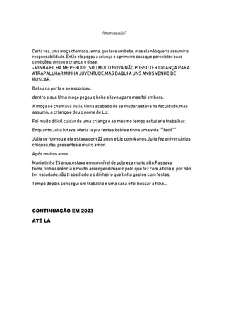 Amor ou ódio?
Certa vez, uma moça chamada Jenna, que teve um bebe, mas ela não queria assumir a
responsabilidade. Então ela pegou a criança e a primeira casa que parecia ter boas
condições, deixou a criança, e disse:
-MINHA FILHA ME PERDOE, SOU MUITO NOVA,NÃO POSSO TER CRIANÇA PARA
ATRAPALLHAR MINHA JUVENTUDE.MAS DAQUI A UNS ANOS VENHO DE
BUSCAR.
Bateu na porta e se escondeu.
dentro e sua Uma moça pegou o bebe e levou para mae foi embora.
A moça se chamava Julia, tinha acabado de se mudar,estava na faculdade,mas
assumiu a criança e deu o nome de Liz.
Foi muito difícil cuidar de uma criança e ao mesmo tempo estudar e trabalhar.
Enquanto Julia lutava, Maria ia pra festas,bebia e tinha uma vida ´´´facil´´´
Julia se formou e ela estava com 22 anos e Liz com 4 anos.Julia fez aniversários
chiques,deu presentes e muito amor.
Após muitos anos...
Maria tinha 25 anos,estava em um nível de pobreza muito alto.Passava
fome,tinha carência e muito arrenpendimento pelo que fez com a filha e por não
ter estudado,não trabalhado e o dinheiro que tinha gastou com festas.
Tempo depois consegui um trabalho e uma casa e foi buscar a filha...
CONTINUAÇÃO EM 2023
ATÉ LÁ
 
