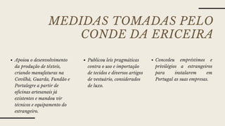 MEDIDAS TOMADAS PELO
CONDE DA ERICEIRA
Apoiou o desenvolvimento
da produção de têxteis,
criando manufaturas na
Covilhà, Guarda, Fundão e
Portalegre a partir de
oficinas artesanais já
existentes e mandou vir
técnicos e equipamento do
estrangeiro.
Publicou leis pragmáticas
contra o uso e importação
de tecidos e diversos artigos
de vestuário, considerados
de luxo.
Concedeu empréstimos e
privilégios a estrangeiros
para instalarem em
Portugal as suas empresas.
 