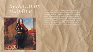 REINADO DE
D.JOÃO V D. João V foi o principal protagonista do absolutismo em
Portugal. Baseando-se no modelo do rei Luís XIV de França,
governou Portugal seguindo a monarquia absolutista.
Porém, introduziu no seu reino o seu próprio modelo: o
Absolutismo Joanino, modelo esse com características
próprias de D. João V. O Absolutismo surgiu na Europa
Ocidental nos séculos XVI, XVII e XVIII e a sua ideia
principal é a concentração de todos os poderes numa única
pessoa: o rei.
 