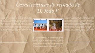 Características do reinado de
D. João V
1- A primeira metade do século XVIII, em Portugal,
corresponde a um periodo de afirmação da monarquia
absoluta de direito divino. D. João V , que governou
entre 1706 e 1750, beneficiou de condições financeiras
muito favoráveis para impor uma imagem de grande
luxo e opulência, devido às remessas de ouro brasileiro
que, a partir de 1699, começaram a chegar ao reino. O
monarca, que cobrava um quinto sobre toda a produção
de ouro, dispunha, assim, de meios monetários para
imitar o rei francês, Luís XIV.
2- D. João V criou uma corte faustosa, promoveu
numerosos espetáculos e festividades públicos, como
representações teatrais e musicais, procissões e
casamentos de príncipes, de forma a impressionar
toda a população e garantir a sua obediência. Todas
estas cerimónias públicas transmitiam uma imagem
de magnificência do rei. Também a construção de
obras monumentais, como o convento de Mafra, ou o
aqueduto das Águas Livres, em Lisboa,
demonstravam a riqueza e o poder do monarca.
3- Exercendo o seu poder de forma absoluta, D. João
V chefiava pessoalmente o governo. Contudo, ao
contrário do que se verificou em França, D. João V
não conseguiu impor uma efetiva autoridade do
Estado, pois não foi capaz de reduzir a influência dos
grandes senhores, nem de centralizar a administração
do reino e diminuir o poder da Inquisição.
 