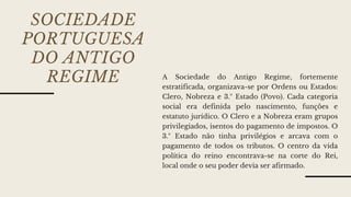 SOCIEDADE
PORTUGUESA
DO ANTIGO
REGIME A Sociedade do Antigo Regime, fortemente
estratificada, organizava-se por Ordens ou Estados:
Clero, Nobreza e 3.º Estado (Povo). Cada categoria
social era definida pelo nascimento, funções e
estatuto jurídico. O Clero e a Nobreza eram grupos
privilegiados, isentos do pagamento de impostos. O
3.º Estado não tinha privilégios e arcava com o
pagamento de todos os tributos. O centro da vida
política do reino encontrava-se na corte do Rei,
local onde o seu poder devia ser afirmado.
 