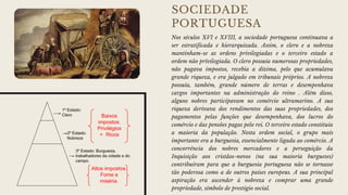 SOCIEDADE
PORTUGUESA
Nos séculos XVI e XVIII, a sociedade portuguesa continuava a
ser estratificada e hierarquizada. Assim, o clero e a nobreza
mantinham-se as ordens privilegiadas e o terceiro estado a
ordem não privilegiada. O clero possuía numerosas propriedades,
não pagava impostos, recebia a dízima, pelo que acumulava
grande riqueza, e era julgado em tribunais próprios. A nobreza
possuía, também, grande número de terras e desempenhava
cargos importantes na administração do reino . Além disso,
alguns nobres participavam no comércio ultramarino. A sua
riqueza derivava dos rendimentos das suas propriedades, dos
pagamentos pelas funções que desempenhava, dos lucros do
comércio e das pensões pagas pelo rei. O terceiro estado constituía
a maioria da população. Nesta ordem social, o grupo mais
importante era a burguesia, essencialmente ligada ao comércio. A
concorrência dos nobres mercadores e a perseguição da
Inquisição aos cristãos-novos (na sua maioria burgueses)
contribuíram para que a burguesia portuguesa não se tornasse
tão poderosa como a de outros países europeus. A sua principal
aspiração era ascender à nobreza e comprar uma grande
propriedade, símbolo de prestígio social.
 
