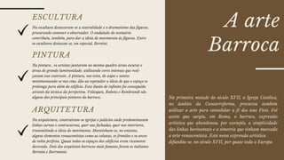 A arte
Barroca
ESCULTURA
Na escultura destacaram-se a teatralidade e o dramatismo das figuras,
procurando comover o observador. O ondulado do vestuário
contribuiu, também, para dar a ideia de movimento às figuras. Entre
os escultores destacou-se, em especial, Bernini.
PINTURA
Na pintura , os artistas juntaram no mesmo quadro áreas escuras e
áreas de grande luminosidade, utilizando cores intensas que real-
çavam esse contraste. A pintura, nos tetos, de anjos e santos
movimentando-se nos céus, dão ao espetador a ideia de que o espaço se
prolonga para além do edifício. Esta ilusão de infinito foi conseguida
através da técnica da perspetiva. Velásquez, Rubens e Rembrandt são
alguns dos principais pintores do barroco.
ARQUITETURA
Na arquitetura, construíram-se igrejas e palácios onde predominavam
linhas curvas e contracurvas, quer nas fachadas, quer nos interiores,
transmitindo a ideia de movimento. Mantinham-se, no entanto,
alguns elementos renascentistas como as colunas, os frontões e os arcos
de volta perfeita. Quase todos os espaços dos edifícios eram ricamente
decorado. Dois dos arquitetos barrocos mais famosos foram os italianos
Bernini e Borromini.
Na primeira metade do século XVII, a Igreja Católica,
no âmbito da Contarreforma, procurou também
utilizar a arte para consolidar a fé dos seus Fieis. Fol
assim que surgiu, em Roma, o barroco, expressão
artística que abandonou, por exemplo, a simplicidade
das linhas horizontais e a simetria que tinham marcado
a arte renascentista. Esta nova expressão artística
difundiu-se, no século XVII, por quase toda a Europa
 