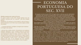 O tratado de Methuen
Em 1703, Portugal e a Inglaterra assinaram o tratado de Methuen. Com este acordo, os lanifícios ingleses
entrariam livremente em Portugal, enquanto os vinhos portugueses pagariam taxas alfandegárias inferiores
(menos um terço) às que os vinhos franceses pagavam ao entrar em Inglaterra. Abandonou-se, assim,
temporariamente, o apoio às manufaturas, favorecendo-se os interesses dos grandes viticultores, e,
progressivamente, aumentou a exportação de vinhos, especialmente de vinho do Porto, para Inglaterra. O
ouro do Brasil que chegava a Portugal permitiu pagar as importações de produtos estrangeiros, o que
contribuiu para impedir o desenvolvimento das manufaturas e da agricultura portuguesas, com exceção da
produção vinícola. O défice da balança comercial agravava-se. Era o fracasso do mercantilismo em Portugal
na primeira metade do século XVIIl. Portugal voltava a estar dependente de Inglaterra.
ECONOMIA
PORTUGUESA DO
SEC. XVII
Concedeu empréstimos e privilégios a estrangeiros para instalarem
Medidas tomadas pelo conde da Ericeira
Na segunda metade do século XVII, Portugal enfrentou uma crise
económica, provocada pela crise comercial e pela fraca produção
agricola e
manufatureira. Foi então que D. Luis de Menezes, conde da Ericeira e
vedor da Fazenda do rei D. Pedro II, pôs em prática algumas medidas
mercantilistas.
em Portugal as suas empresas.
A aplicação destas medidas permitiu o desenvolvimento das manufaturas
portuguesas, defendendo-se, assim, a produção nacional da concorrência
estrangeira, principalmente inglesa, o que resultou, durante algum tempo,
numa diminuição do défice da balança comercial. No entanto, esse
desenvolvimento foi contrariado por outros interesses: os Ingleses reagiram
às medidas de proteção dos tecidos nacionais, reduzindo as importações de
vinhos, especialmente de vinho do Porto, o que prejudicou os grandes
produtores deste vinho. As leis pragmáticas não eram respeitadas,
continuando os portugueses mais ricos a preferir os tecidos estrangeiros.
Na segunda metade do século XVII, Portugal voltou a enfrentar grandes dificuldades
económicas, quer devido aos elevados gastos com a Guerra da Restauração, quer à
diminuição dos lucros do comércio do açúcar e do tabaco brasileiros Estes produtos
passaram a ter a concorrência do açúcar e do tabaco trazidos pelos Holandeses e, depois,
pelos Ingleses e Franceses, da América para a Europa, e vendidos a preços mais baixos que
os dos Portugueses. Ao ocuparem parte do Brasil, os Holandeses aprenderam a produzir
açúcar e tabaco, tendo-os cultivado nas Antilhas.
Esta produção generalizou-se rapidamente aos territórios franceses e ingleses da América.
Deste modo, a partir de 1670, o país enfrentou uma grave crise comercial, agravando-se o
défice da balança comercial portuguesa.
Dado que, em Portugal, a produção agrícola era fraca e as manufaturas poucas, era com a
venda dos produtos coloniais que o país conseguia dinheiro para pagar o elevado volume de
produtos importados. Portugal enfrentou, assim, uma grave crise económica na segunda
metade do século XVII.
 