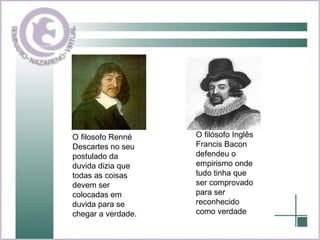O filosofo Renné Descartes no seu postulado da duvida dizia que todas as coisas devem ser colocadas em duvida para se chegar a verdade.  O filósofo Inglês Francis Bacon defendeu o empirismo onde tudo tinha que ser comprovado para ser reconhecido como verdade  