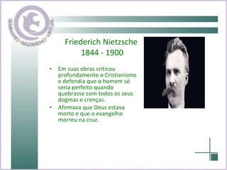 Friederich Nietzsche  1844 - 1900 Em suas obras criticou profundamente o Cristianismo e defendia que o homem só seria perfeito quando quebrasse com todos os seus dogmas e crenças. Afirmava que Deus estava morto e que o evangelho morreu na cruz. 