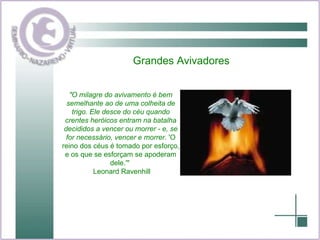 Grandes Avivadores "O milagre do avivamento é bem semelhante ao de uma colheita de trigo. Ele desce do céu quando crentes heróicos entram na batalha decididos a vencer ou morrer - e, se for necessário, vencer e morrer.  'O reino dos céus é tomado por esforço, e os que se esforçam se apoderam dele.'"  Leonard Ravenhill 
