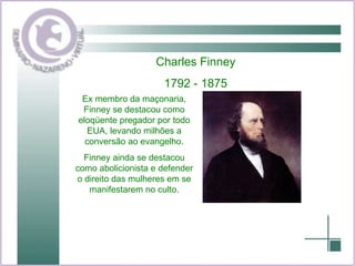 Charles Finney 1792 - 1875 Ex membro da maçonaria, Finney se destacou como eloqüente pregador por todo EUA, levando milhões a conversão ao evangelho. Finney ainda se destacou como abolicionista e defender o direito das mulheres em se manifestarem no culto. 