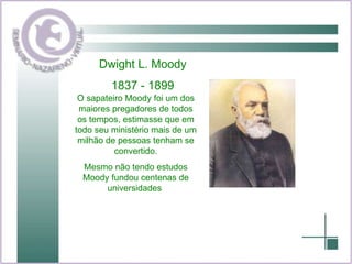 Dwight L. Moody 1837 - 1899 O sapateiro Moody foi um dos maiores pregadores de todos os tempos, estimasse que em todo seu ministério mais de um milhão de pessoas tenham se convertido. Mesmo não tendo estudos Moody fundou centenas de universidades  