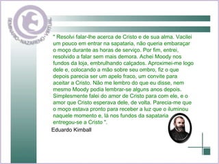 " Resolvi falar-lhe acerca de Cristo e de sua alma. Vacilei um pouco em entrar na sapataria, não queria embaraçar o moço durante as horas de serviço. Por fim, entrei, resolvido a falar sem mais demora. Achei Moody nos fundos da loja, embrulhando calçados. Aproximei-me logo dele e, colocando a mão sobre seu ombro, fiz o que depois parecia ser um apelo fraco, um convite para aceitar a Cristo. Não me lembro do que eu disse, nem mesmo Moody podia lembrar-se alguns anos depois. Simplesmente falei do amor de Cristo para com ele, e o amor que Cristo esperava dele, de volta. Parecia-me que o moço estava pronto para receber a luz que o iluminou naquele momento e, lá nos fundos da sapataria, entregou-se a Cristo ".  Eduardo Kimball  