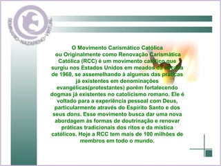 O Movimento Carismático Católica ou Originalmente como Renovação Carismática Católica (RCC) é um movimento católico que surgiu nos Estados Unidos em meados da década de 1960, se assemelhando à algumas das práticas já existentes em denominações evangélicas(protestantes) porém fortalecendo dogmas já existentes no catolicismo romano. Ele é voltado para a experiência pessoal com Deus, particularmente através do Espírito Santo e dos seus  dons . Esse movimento busca dar uma nova abordagem às formas de doutrinação e renovar práticas tradicionais dos ritos e da mística católicos. Hoje a RCC tem mais de 100 milhões de membros em todo o mundo. 