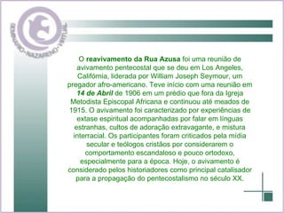 O  reavivamento da Rua Azusa  foi uma reunião de avivamento pentecostal que se deu em Los Angeles, Califórnia, liderada por William Joseph Seymour, um pregador afro-americano. Teve início com uma reunião em  14 de Abril  de 1906 em um prédio que fora da Igreja Metodista Episcopal Africana e continuou até meados de 1915. O avivamento foi caracterizado por experiências de extase espiritual acompanhadas por falar em línguas estranhas, cultos de adoração extravagante, e mistura interracial. Os participantes foram criticados pela mídia secular e teólogos cristãos por considerarem o comportamento escandaloso e pouco ortodoxo, especialmente para a época. Hoje, o avivamento é considerado pelos historiadores como principal catalisador para a propagação do pentecostalismo no século XX. 