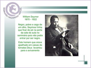 Negro, pobre e cego de um olho, Seymour tinha que ficar de pé na porta da sala de aula no seminário pois não podia entrar por ser negro. Este homem que orava ajoelhado em caixas de tomates Deus  levantou para o avivamento William Seymor 1870 - 1922 