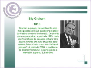 Bily Graham 1818 Graham já pregou pessoalmente para mais pessoas do que qualquer pregador da história ao redor do mundo. De acordo com a sua equipe, a partir de 1993, mais de 2,5 milhões de pessoas tinham  "Um passo à frente em suas cruzadas para aceitar Jesus Cristo como seu Salvador pessoal" . A partir de 2008, a audiência de  Graham's lifetime , incluindo rádio e televisão, superou 2,2 bilhões. 