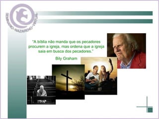 “ A bíblia não manda que os pecadores procurem a igreja, mas ordena que a igreja saia em busca dos pecadores.”  Bily Graham 