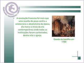 A revolução Francesa foi mais que uma revolta do povo contra a aristocracia e absolutismo da época, ela marca o inicio da era contemporânea onde todas as instituições foram contestadas, dentre elas a igreja.  Queda da bastilha em 1789 