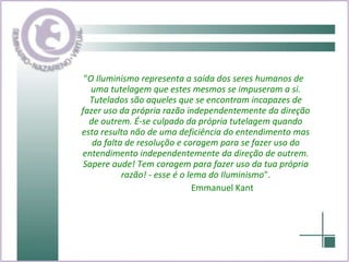 " O Iluminismo representa a saída dos seres humanos de uma tutelagem que estes mesmos se impuseram a si. Tutelados são aqueles que se encontram incapazes de fazer uso da própria razão independentemente da direção de outrem. É-se culpado da própria tutelagem quando esta resulta não de uma deficiência do entendimento mas da falta de resolução e coragem para se fazer uso do entendimento independentemente da direção de outrem. Sapere aude! Tem coragem para fazer uso da tua própria razão! - esse é o lema do Iluminismo ". Emmanuel Kant 