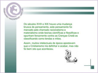 Os séculos XVIII e XIX houve uma mudança brusca de pensamento, este pensamento foi marcado pelo chamado racionalismo e materialismo onde teorias científicas e filosóficas e opunham ferozmente contra as Crenças Cristã as classificando como lendas e mitos. Assim, muitos intelectuais de época apostavam que o Cristianismo iria definhar e acabar, mas não foi bem isto que aconteceu. 