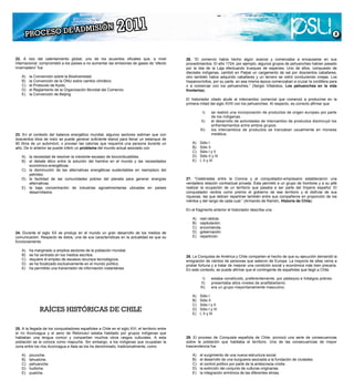C)   Asia Central.
   B)
   D)   América Latina.
        Europa Central.                                                                             D) huilliche.
   C)
   E)   Asia Central.
        Sudeste Asiático.                                                                           E) puelche.
   D)   Europa Central.
   E)   Sudeste Asiático.



                                                                                                                                                                                          



22. A raíz del calentamiento global, uno de los acuerdos oficiales que, a nivel
internacional, comprometió a los países a no aumentar las emisiones de gases de “efecto
22. A raíz fue calentamiento global, uno de los acuerdos oficiales que, a nivel
invernadero” del                                                                                 26. “El comercio había hecho algún avance y comenzaba a encausarse en sus
internacional, comprometió a los países a no aumentar las emisiones de gases de “efecto          procedimientos. El año 1724, por ejemplo, algunos grupos de pehuenches habían pasado
invernadero” fue
    A) la Convención sobre la Biodiversidad.                                                     por la Isla de la Laja efectuando trueques de especies. Uno de ellos, compuesto de
   B)   la Convención de la ONU sobre cambio climático.                                          dieciséis indígenas, cambió en Palpal un cargamento de sal por doscientos caballares,
   A)
   C)   el Protocolo desobre la Biodiversidad.
        la Convención Kyoto.                                                                     otro también había adquirido caballares y un tercero se retiró conduciendo ovejas. Los
   B)
   D)   el Reglamento de la ONU sobre cambio climático.
        la Convención de la Organización Mundial del Comercio.                                   hispanocriollos, por su parte, en esa misma época comenzaban a cruzar la cordillera para
   C)
   E)   el Protocolo dede Beijing.
        la Convención Kyoto.                                                                     ir a comerciar con los pehuenches.” (Sergio Villalobos, Los pehuenches en la vida
   D)   el Reglamento de la Organización Mundial del Comercio.                                   fronteriza).
   E)   la Convención de Beijing.
                                                                                                 El historiador citado alude al intercambio comercial que comenzó a producirse en la
                                                                                                 primera mitad del siglo XVIII con los pehuenches. Al respecto, es correcto afirmar que

                                                                                                            I)      se realizó una incorporación de productos de origen europeo por parte
                                                                                                 27. “Celebradas los indígenas.
                                                                                                                    de entre la Corona y el conquistador-empresario establecieron una
                                                                                                 verdadera relación contractual privada. Éstade intercambiogrupo de hombres y a su jefe
                                                                                                           II)      el desarrollo de actividades permitió a un de productos disminuyó los
                                                                                                 realizar la ocupación de un territorio ambos grupos. ser parte del Imperio español. El
                                                                                                                    enfrentamientos entre que pasaba a
                                                                                                 conquistador recibía como premio el gobiernose tranzaban usualmente en moneda
                                                                                                          III)      los intercambios de productos de ese territorio y el disfrute de sus
23. En el contexto del balance energético mundial, algunos sectores estiman que con                                 metálica.
                                                                                                 riquezas, las que debían repartirse también entre sus compañeros en proporción de los
doscientos kilos de maíz se puede generar suficiente etanol para llenar un estanque de           méritos y del rango de cada cual.” (Armando de Ramón, Historia de Chile).
23. litrosel contexto del balance energético mundial, algunos sectores estiman que con
90 En de un automóvil, o proveer las calorías que requerirá una persona durante un                   A) Sólo I
doscientos anterior se puede inferir un problema del mundo actual asociado con
año. De lo kilos de maíz se puede generar suficiente etanol para llenar un estanque de               B) Sólo II anterior
                                                                                                 En el“Celebradas entre el historiador describe una
                                                                                                 27. C)fragmento II            la Corona y el conquistador-empresario establecieron una
90 litros de un automóvil, o proveer las calorías que requerirá una persona durante un                    Sólo I y
año. De la necesidad de resolver la un problema del mundo actual asociado con                    verdadera relación contractual privada. Ésta permitió a un grupo de hombres y a su jefe
     A) lo anterior se puede inferir creciente escasez de biocombustibles.                           D) real cédula.
                                                                                                     A) laSólo II y III
                                                                                                 realizar I, IIocupación de un territorio que pasaba a ser parte del Imperio español. El
                                                                                                     E)         y III
   B)   el debate ético entre la solución del hambre en el mundo y las necesidades                   B) capitulación.
   A)   la necesidad de resolver la creciente escasez de biocombustibles.                        conquistador recibía como premio el gobierno de ese territorio y el disfrute de sus
        económico-energéticas.                                                                       C) encomienda.
   B)                                                                                            riquezas, las que debían repartirse también entre sus compañeros en proporción de los
   C)   la debate ético de las la solución del hambre en el mundo y las necesidades
        el disminución entre alternativas energéticas sustentables en reemplazo del
                                                                                                     D) gobernación.
        económico-energéticas.                                                                   méritos y del rango de cada cual.” (Armando de Ramón, Historia de Chile).
        petróleo.                                                                                    E) repartición.
   C)
   D)   la disminución de las alternativas pobres del planeta para en reemplazo del
        la facilidad de las comunidades energéticas sustentables generar energías                27. “Celebradas entre la Corona y el conquistador-empresario establecieron una
        petróleo.                                                                                En el fragmento anterior el historiador describe una
        alternativas.                                                                            verdadera relación contractual privada. Ésta permitió a un grupo de hombres y a su jefe
   D)
   E)   la facilidad de las comunidades pobres del planeta para generar energías
        la baja concentración de industrias agroalimentarias ubicadas en países                  realizar la ocupación de un territorio que pasaba a ser parte del Imperio español. El
        alternativas.                                                                                A) real cédula.
        desarrollados.                                                                           conquistador recibía como premio el gobierno de ese territorio y el disfrute de sus
   E)   la baja concentración de industrias agroalimentarias ubicadas en países                      B) capitulación.
                                                                                                 riquezas, las que debían repartirse también entre sus compañeros en proporción de los
        desarrollados.                                                                               C) encomienda.
                                                                                                 méritos y del rango de cada cual.” (Armando de Ramón, Historia de Chile).
                                                                                                     D) gobernación.
                                                                                                     E) repartición.
                                                                                                 En el fragmento anterior el historiador describe una

                                                                                                     A) real cédula.
                                                                                                 28. B) Conquista de América y Chile comparten el hecho de que su ejecución demandó la
                                                                                                     La capitulación.
                                                                                                     C) encomienda.
                                                                                                 emigración de cientos de personas que salieron de Europa. La mayoría de ellas venía a
24. Durante el siglo XX se produjo en el mundo un gran desarrollo de los medios de                   D) gobernación.
                                                                                                 probar fortuna y a tratar de mejorar una condición social y económica más bien precaria.
comunicación. Respecto de éstos, una de sus características en la actualidad es que su               E) repartición.
                                                                                                 En este contexto, se puede afirmar que el contingente de españoles que llegó a Chile
funcionamiento
                                                                                                           I)     estaba constituido, preferentemente, por plebeyos e hidalgos pobres.
24. A) ha marginadoXXamplios sectoresel mundo un gran desarrollo de los medios de
    Durante el siglo a se produjo en de la población mundial.                                             II)     presentaba altos niveles de analfabetismo.
comunicación.centrado en los medios escritos. características en la actualidad es que su
    B) se ha Respecto de éstos, una de sus                                                               III)     era un grupo mayoritariamente masculino.
                                                                                                 28. La Conquista de América y Chile comparten el hecho de que su ejecución demandó la
funcionamiento el empleo de escasos recursos tecnológicos.
    C) requiere                                                                                  emigración de cientos de personas que salieron de Europa. La mayoría de ellas venía a
    D) se ha focalizado exclusivamente en el mundo político.                                         A) Sólo I
    A) ha marginado a amplios sectores de la población mundial.                                  probar fortuna y a tratar de mejorar una condición social y económica más bien precaria.
    E) ha permitido una transmisión de información instantánea.                                      B) Sólo II
                                                                                                 En este contexto, se puede afirmar que el contingente de españoles que llegó a Chile
    B) se ha centrado en los medios escritos.                                                        C) Sólo I y II
    C) requiere el empleo de escasos recursos tecnológicos.                                          D) Sólo I y III
                                                                                                           I)     estaba constituido, preferentemente, por plebeyos e hidalgos pobres.
    D) se ha focalizado exclusivamente en el mundo político.                                         E) I, II y III
                                                                                                          II)     presentaba altos niveles de analfabetismo.
    E) ha permitido una transmisión de información instantánea.                                  28. La Conquista de América y Chile comparten el hecho de que su ejecución demandó la
                                                                                                         III)     era un grupo mayoritariamente masculino.
                                                                                                 emigración de cientos de personas que salieron de Europa. La mayoría de ellas venía a
               RAÍCES HISTÓRICAS DE CHILE                                                        probar fortuna y a tratar de mejorar una condición social y económica más bien precaria.
                                                                                                     A) Sólo I
                                                                                                 En este contexto, se puede afirmar que el contingente de españoles que llegó a Chile
                                                                                                     B) Sólo II
                                                                                                     C) Sólo I y II
                                                                                                           I)     estaba constituido, preferentemente, por plebeyos e hidalgos pobres.
               RAÍCES HISTÓRICAS DE CHILE
25. A la llegada de los conquistadores españoles a Chile en el siglo XVI, el territorio entre
                                                                                                     D) Sólo I y III
                                                                                                          II)     presentaba altos niveles de analfabetismo.
                                                                                                     E) I, II y III
el río Aconcagua y el seno de Reloncaví estaba habitado por grupos indígenas que                         III)     era un grupo mayoritariamente masculino.
hablaban una lengua común y compartían muchos otros rasgos culturales. A esta
población se la conoce como mapuche. Sin embargo, a los indígenas que ocupaban la                    A) Sólo I
25. A entre los ríos Aconcagua e Itata se los ha denominado, el siglo XVI, el territorio entre
zona la llegada de los conquistadores españoles a Chile en tradicionalmente, como                    B) Sólo II
el río Aconcagua y el seno de Reloncaví estaba habitado por grupos indígenas que                     C) Sólo I y II
hablaban una lengua común y compartían muchos otros rasgos culturales. A esta
    A) picunche.                                                                                 29. D) proceso de Conquista española de Chile, provocó una serie de consecuencias
                                                                                                     El Sólo I y III
población se la conoce como mapuche. Sin embargo, a los indígenas que ocupaban la
    B) tehuelche.                                                                                sobre la II y III
                                                                                                     E) I, población que habitaba el territorio. Una de las consecuencias de mayor
zona entre los ríos Aconcagua e Itata se los ha denominado, tradicionalmente, como
    C) pehuenche.                                                                                trascendencia fue
    D) huilliche.
    A) picunche.
    E) puelche.                                                                                      A)     el surgimiento de una nueva estructura social.
    B) tehuelche.                                                                                    B)     el desarrollo de una burguesía asociada a la fundación de ciudades.
    C) pehuenche.                                                                                    C)     el control político por parte de la aristocracia criolla.
    D) huilliche.                                                                                29. D)
                                                                                                     El   proceso de Conquista española de originarias.
                                                                                                            la extinción del conjunto de culturas Chile, provocó una serie de consecuencias
    E) puelche.                                                                                      E)
                                                                                                 sobre    la población que habitaba las diferentes etnias. las consecuencias de mayor
                                                                                                            la integración armónica de el territorio. Una de
                                                                                                 trascendencia fue

                                                                                                    A) el surgimiento de una nueva estructura social.
 