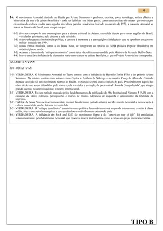 10

16. O movimento Armorial, fundado no Recife por Ariano Suassuna – professor, escritor, poeta, teatrólogo, artista plástico e
historiador da arte e da cultura brasileira – pode ser definido, em linhas gerais, como uma tessitura de saberes que entrelaçam
elementos da cultura erudita com aqueles da cultura popular nordestina. Iniciado na década de 1970, a corrente Armorial se
insere na história do Brasil, num tempo em que:

0-0) diversos campos da arte convergiram para a síntese cultural de Ariano, estendida depois para outras regiões do Brasil,
veiculadas pelo teatro, pelo cinema e pela televisão.
1-1) se recrudesceram a intolerância política, a censura à imprensa e a perseguição a intelectuais que se opunham ao governo
militar instalado em 1964.
2-2) novos ritmos musicais, como o da Bossa Nova, se integraram ao cenário da MPB (Música Popular Brasileira) em
substituição ao samba.
3-3) ocorreu o denominado “milagre econômico” como ápice da política empreendida pelo Ministro da Fazenda Delfim Neto.
4-4) houve uma forte influência de elementos norte-americanos na cultura brasileira, a que o Projeto Armorial se contrapunha.
GABARITO: VVFVV
JUSTIFICATIVAS:
0-0) VERDADEIRA. O Movimento Armorial no Teatro contou com a influência de Hermilo Borba Filho e do próprio Ariano
Suassuna. Na música, contou com autores como Capiba e Antônio da Nóbrega e o maestro Cussy de Almeida. Cabendo
destacar que não foi um movimento restrito ao Recife. Expandiu-se para outras regiões do país. Principalmente depois das
obras de Ariano serem difundidas pelo teatro e pela televisão, a exemplo, da peça teatral ‘Auto da Compadecida’, que atingiu
grande sucesso no âmbito nacional e mesmo internacional.
1-1) VERDADEIRA. Foi um período marcado pelos desdobramentos da publicação do Ato Institucional Número 5 (AI5) com a
cassação de vários políticos, perseguições e mortes de muitas lideranças de esquerda e cerceamento da liberdade de
imprensa.
2-2) FALSA. A Bossa Nova se inseriu no cenário musical brasileiro no período anterior ao Movimento Armorial e nem se opôs à
cultura musical do samba; foi uma vertente dele.
3-3) VERDADEIRA. O “milagre econômico” consistiu numa política desenvolvimentista amparada no consumo restrito à classe
média, aberta ao capital estrangeiro, e que aprofundou o endividamento externo do país.
4-4) VERDADEIRA. A influência do Rock and Roll, do movimento hippie e do “american way of life” foi combatido,
sistematicamente, pelo Movimento Armorial, que procurou inserir instrumentos como a rabeca em peças musicais eruditas.

TIPO B

 