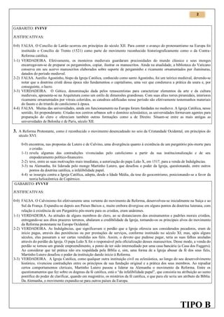 2

GABARITO: FVFVF
JUSTIFICATIVAS:
0-0) FALSA. O Concílio de Latrão ocorreu em princípios do século XII. Para conter o avanço do protestantismo na Europa foi
instituído o Concílio de Trento (1521) como parte do movimento reconhecido historiograficamente como o da ContraReforma católica.
1-1) VERDADEIRA. Efetivamente, os mosteiros medievais guardaram preciosidades do mundo clássico e seus monges
encarregavam-se de preparar os pergaminhos, copiar, ilustrar os manuscritos. Ainda na atualidade, a biblioteca do Vaticano
conserva em seu acervo manuscritos elaborados sobre suporte de pergaminho e ricamente ornamentados por iluminuras,
datados do período medieval.
2-2) FALSA. Aurélio Agostinho, bispo da Igreja Católica, conhecido como santo Agostinho, foi um teórico medieval, devendo-se
notar que a doutrina cristã dessa época não fundamentou o capitalismo, uma vez que condenava a prática da usura e, por
conseguinte, o lucro.
3-3) VERDADEIRA. O Gótico, denominação dada pelos renascentistas para caracterizar elementos da arte e da cultura
medievais, apresenta-se na Arquitetura como um estilo de dimensões grandiosas. Com suas altas torres piramidais, interiores
ricamente ornamentados por vitrais coloridos, as catedrais edificadas nesse período são efetivamente testemunhos materiais
do fausto e do triunfo do catolicismo à época.
4-4) FALSA. Muitas das universidades, ainda em funcionamento na Europa foram fundadas no medievo. A Igreja Católica, nesse
sentido, foi preponderante. Criadas nos centros urbanos sob o domínio eclesiástico, as universidades formavam agentes para
preparação do clero e ofereciam também outras formações como a de Direito. Situam-se entre as mais antigas as
universidades de Bolonha e de Paris, século XII.

3. A Reforma Protestante, como é reconhecido o movimento desencadeado no seio da Cristandade Ocidental, em princípios do
século XVI:
0-0) encontrou, nas propostas de Lutero e de Calvino, uma divergência quanto à existência de um purgatório pós-morte para
o cristão.
1-1) revela algumas das contradições vivenciadas pelo catolicismo a partir da sua institucionalização e de seu
empoderamento político-financeiro.
2-2) teve, entre as suas motivações mais imediatas, a autorização do papa Leão X, em 1517, para a venda de Indulgências.
3-3) na Alemanha, foi liderada pelo monge Martinho Lutero, que desafiou o poder da Igreja, questionando, entre outros
pontos da doutrina católica, a infalibilidade papal.
4-4) se insurgiu contra a Igreja Católica, adepta, desde a Idade Média, da tese do geocentrismo, posicionando-se a favor da
teoria heliocêntrica de Copérnico.
GABARITO: FVVVF
JUSTIFICATIVAS:
0-0) FALSA. O Calvinismo foi efetivamente uma vertente do movimento da Reforma, desenvolveu-se inicialmente na Suíça e ao
Sul da França. Expandiu-se depois aos Países Baixos e, muito embora divergisse em alguns pontos da doutrina luterana, com
relação à existência de um Purgatório pós-morte para os cristãos, eram unânimes.
1-1) VERDADEIRA. As atitudes de alguns membros do clero, ao se distanciarem dos ensinamentos e padrões morais cristãos,
entregando-se aos ditos prazeres terrenos, abalaram a credibilidade da Igreja, tornando-os os principais alvos do movimento
da Reforma protestante na Europa Ocidental.
2-2) VERDADEIRA. As Indulgências, que significavam o perdão que a Igreja oferecia aos considerados pecadores, eram de
início pagas, através das penitências ou por prestações de serviços, conforme instituído no século XI; mas, após alguns
séculos, elas passaram a ser cartas vendidas aos fiéis. Assim, o devoto que pudesse pagar, teria as suas falhas anuladas
através do perdão da Igreja. O papa Leão X foi o responsável pela oficialização desses manuscritos. Desse modo, a venda do
perdão se tornou um grande empreendimento, a ponto de ter sido intermediado por uma casa bancária (a Casa dos Fuggers).
Ao considerar que tal prática não era respaldada pela Bíblia e, sim, uma forma de a Igreja abusar da fé dos seus fiéis,
Martinho Lutero desafiou o poder da instituição dando início à Reforma.
3-3) VERDADEIRA. A Igreja Católica, como qualquer outra instituição civil ou eclesiástica, ao longo do seu desenvolvimento
histórico, vivenciou contradições entre os princípios de sua fundação original e a prática dos seus membros. Ao repudiar
certos comportamentos clericais, Martinho Lutero passou a liderar na Alemanha o movimento da Reforma. Entre os
questionamentos que fez sobre os dogmas da fé católica, está o “da infalibilidade papal”, que consistia na atribuição ao sumo
pontífice do poder de clarificar, quando em magistério, os mistérios da fé católica, o que para ele seria um atributo da Bíblia.
Da Alemanha, o movimento expandiu-se para outros países da Europa.

TIPO B

 
