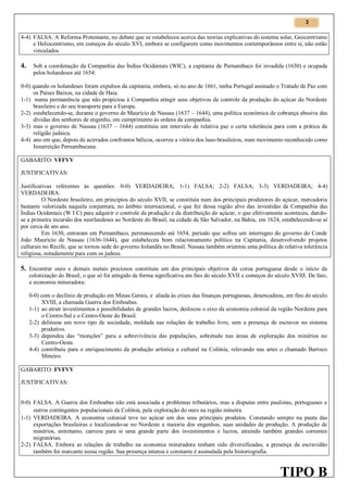 3

4-4) FALSA. A Reforma Protestante, no debate que se estabeleceu acerca das teorias explicativas do sistema solar, Geocentrismo
e Heliocentrismo, em começos do século XVI, embora se configurem como movimentos contemporâneos entre si, não estão
vinculados.

4.

Sob a coordenação da Companhia das Índias Ocidentais (WIC), a capitania de Pernambuco foi invadida (1630) e ocupada
pelos holandeses até 1654:

0-0) quando os holandeses foram expulsos da capitania, embora, só no ano de 1661, tenha Portugal assinado o Tratado de Paz com
os Países Baixos, na cidade de Haia.
1-1) numa permanência que não propiciou à Companhia atingir seus objetivos de controle da produção do açúcar do Nordeste
brasileiro e do seu transporte para a Europa.
2-2) estabelecendo-se, durante o governo de Maurício de Nassau (1637 – 1644), uma política econômica de cobrança abusiva das
dívidas dos senhores de engenho, em cumprimento às ordens da companhia.
3-3) mas o governo de Nassau (1637 – 1644) constituiu um intervalo de relativa paz e certa tolerância para com a prática da
religião judaica.
4-4) ano em que, depois de acirrados confrontos bélicos, ocorreu a vitória dos luso-brasileiros, num movimento reconhecido como
Insurreição Pernambucana.
GABARITO: VFFVV
JUSTIFICATIVAS:
Justificativas referentes às questões: 0-0) VERDADEIRA; 1-1) FALSA; 2-2) FALSA; 3-3) VERDADEIRA; 4-4)
VERDADEIRA.
O Nordeste brasileiro, em princípios do século XVII, se constituía num dos principais produtores do açúcar, mercadoria
bastante valorizada naquela conjuntura, no âmbito internacional, o que fez dessa região alvo das investidas da Companhia das
Índias Ocidentais (W I C) para adquirir o controle da produção e da distribuição do açúcar, o que efetivamente aconteceu, dandose a primeira incursão dos neerlandeses ao Nordeste do Brasil, na cidade de São Salvador, na Bahia, em 1624, estabelecendo-se aí
por cerca de um ano.
Em 1630, entraram em Pernambuco, permanecendo até 1654, período que sofreu um interregno do governo do Conde
João Maurício de Nassau (1636-1644), que estabeleceu bom relacionamento político na Capitania, desenvolvendo projetos
culturais no Recife, que se tornou sede do governo holandês no Brasil. Nassau também orientou uma política de relativa tolerância
religiosa, notadamente para com os judeus.

5. Encontrar ouro e demais metais preciosos constituiu um dos principais objetivos da coroa portuguesa desde o início da
colonização do Brasil, o que só foi atingido de forma significativa em fins do século XVII e começos do século XVIII. De fato,
a economia mineradora:
0-0) com o declínio de produção em Minas Gerais, e aliada às crises das finanças portuguesas, desencadeou, em fins do século
XVIII, a chamada Guerra dos Emboabas.
1-1) ao atrair investimentos e possibilidades de grandes lucros, deslocou o eixo da economia colonial da região Nordeste para
o Centro-Sul e o Centro-Oeste do Brasil.
2-2) delineou um novo tipo de sociedade, moldada nas relações de trabalho livre, sem a presença de escravos no sistema
produtivo.
3-3) dependeu das “monções” para a sobrevivência das populações, sobretudo nas áreas de exploração dos minérios no
Centro-Oeste.
4-4) contribuiu para o enriquecimento da produção artística e cultural na Colônia, relevando nas artes o chamado Barroco
Mineiro.
GABARITO: FVFVV
JUSTIFICATIVAS:

0-0) FALSA. A Guerra dos Emboabas não está associada a problemas tributários, mas a disputas entre paulistas, portugueses e
outros contingentes populacionais da Colônia, pela exploração do ouro na região mineira.
1-1) VERDADEIRA. A economia colonial teve no açúcar um dos seus principais produtos. Constando sempre na pauta das
exportações brasileiras e localizando-se no Nordeste a maioria dos engenhos, suas unidades de produção. A produção de
minérios, entretanto, carreou para si uma grande parte dos investimentos e lucros, atraindo também grandes correntes
migratórias.
2-2) FALSA. Embora as relações de trabalho na economia mineradora tenham sido diversificadas, a presença da escravidão
também foi marcante nessa região. Sua presença intensa e constante é assinalada pela historiografia.

TIPO B

 