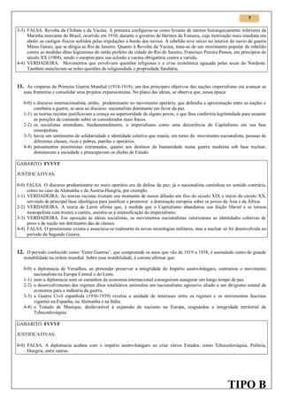 7

3-3) FALSA. Revolta da Chibata e da Vacina. A primeira configurou-se como levante de setores hierarquicamente inferiores da
Marinha mercante do Brasil, ocorrido em 1910, durante o governo de Hermes da Fonseca, cuja motivação mais imediata era
abolir os castigos físicos sofridos pelas tripulações a bordo dos navios. A rebelião teve início no interior do navio de guerra
Minas Gerais, que se dirigia ao Rio de Janeiro. Quanto à Revolta da Vacina, trata-se de um movimento popular de rebelião
contra as medidas ditas higienistas do então prefeito da cidade do Rio de Janeiro, Francisco Pereira Passos, em princípios do
século XX (1904), sendo o estopim para sua eclosão a vacina obrigatória contra a varíola.
4-4) VERDADEIRA. Movimentos que envolviam questões religiosas e a crise econômica aguçada pelas secas do Nordeste.
Também mesclavam-se neles questões de religiosidade e propriedade fundiária.

11. Às vésperas da Primeira Guerra Mundial (1914-1918), um dos principais objetivos das nações imperialistas era avançar as
suas fronteiras e consolidar seus projetos expansionistas. No plano das ideias, se observa que, nessa época:
0-0) o discurso internacionalista, então, predominante no movimento operário, que defendia a aproximação entre as nações e
combatia a guerra, se unia ao discurso nacionalista dominante em favor da paz.
1-1) as teorias racistas justificavam a crença na superioridade de alguns povos, o que lhes conferiria legitimidade para assumir
as posições de comando sobre os considerados mais fracos.
2-2) os socialistas entendiam, fundamentalmente, o imperialismo como uma decorrência do Capitalismo em sua fase
monopolista.
3-3) havia um sentimento de solidariedade e identidade coletiva que reunia, em torno do movimento nacionalista, pessoas de
diferentes classes, ricos e pobres, patrões e operários.
4-4) pensamentos pessimistas extremados, quanto aos destinos da humanidade numa guerra moderna sob base nuclear,
dominavam a sociedade e preocupavam os chefes de Estado.
GABARITO: FVVVF
JUSTIFICATIVAS:
0-0) FALSA. O discurso predominante no meio operário era de defesa da paz; já o nacionalista caminhou no sentido contrário,
como no caso da Alemanha e da Áustria-Hungria, por exemplo.
1-1) VERDADEIRA. As teorias racistas tiveram seu momento de maior difusão em fins do século XIX e início do século XX,
servindo de principal base ideológica para justificar e promover a dominação europeia sobre os povos da Ásia e da África.
2-2) VERDADEIRA. A teoria de Lenin afirma que, à medida que o Capitalismo abandonou sua feição liberal e se tornou
monopolista com trustes e cartéis, assistiu-se à intensificação do imperialismo.
3-3) VERDADEIRA. Em oposição às ideias socialistas, os movimentos nacionalistas valorizaram as identidades coletivas de
povo e de nação em detrimento das de classes.
4-4) FALSA. O pessimismo existia e associava-se realmente às novas tecnologias militares, mas a nuclear só foi desenvolvida no
período da Segundo Guerra.

12. O período conhecido como ‘Entre Guerras’, que compreende os anos que vão de 1919 a 1938, é assinalado como de grande
instabilidade na ordem mundial. Sobre essa instabilidade, é correto afirmar que:
0-0) a diplomacia de Versalhes, ao pretender preservar a integridade do Império austro-húngaro, contrariou o movimento
nacionalista na Europa Central e do Leste.
1-1) nem a diplomacia nem os caminhos da economia internacional conseguiram assegurar um longo tempo de paz.
2-2) o desenvolvimento dos regimes ditos totalitários estimulou um nacionalismo agressivo aliado a um dirigismo estatal da
economia para a indústria da guerra.
3-3) a Guerra Civil espanhola (1936-1939) revelou a unidade de interesses entre os regimes e os movimentos fascistas
vigentes na Espanha, na Alemanha e na Itália.
4-4) o Tratado de Munique, desfavorável à expansão do nazismo na Europa, resguardou a integridade territorial da
Tchecoslováquia.
GABARITO: FVVVF
JUSTIFICATIVAS:
0-0) FALSA. A diplomacia acabou com o império austro-húngaro ao criar vários Estados, como Tchecoslováquia, Polônia,
Hungria, entre outros.

TIPO B

 