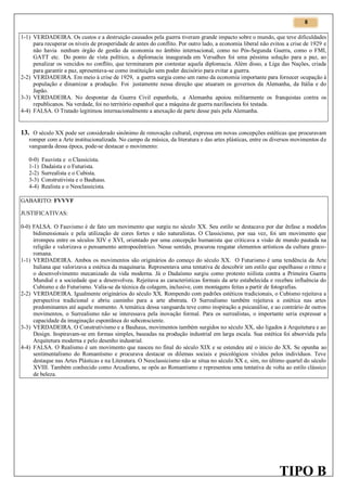 8

1-1) VERDADEIRA. Os custos e a destruição causados pela guerra tiveram grande impacto sobre o mundo, que teve dificuldades
para recuperar os níveis de prosperidade de antes do conflito. Por outro lado, a economia liberal não evitou a crise de 1929 e
não havia nenhum órgão de gestão da economia no âmbito internacional, como no Pós-Segunda Guerra, como o FMI,
GATT etc. Do ponto de vista político, a diplomacia inaugurada em Versalhes foi uma péssima solução para a paz, ao
penalizar os vencidos no conflito, que terminaram por contestar aquela diplomacia. Além disso, a Liga das Nações, criada
para garantir a paz, apresentava-se como instituição sem poder decisório para evitar a guerra.
2-2) VERDADEIRA. Em meio à crise de 1929, a guerra surgia como um ramo da economia importante para fornecer ocupação à
população e dinamizar a produção. Foi justamente nessa direção que atuaram os governos da Alemanha, da Itália e do
Japão.
3-3) VERDADEIRA. No despontar da Guerra Civil espanhola, a Alemanha apoiou militarmente os franquistas contra os
republicanos. Na verdade, foi no território espanhol que a máquina de guerra nazifascista foi testada.
4-4) FALSA. O Tratado legitimou internacionalmente a anexação de parte desse país pela Alemanha.

13. O século XX pode ser considerado sinônimo de renovação cultural, expressa em novas concepções estéticas que procuravam
romper com a Arte institucionalizada. No campo da música, da literatura e das artes plásticas, entre os diversos movimentos de
vanguarda dessa época, pode-se destacar o movimento:
0-0)
1-1)
2-2)
3-3)
4-4)

Fauvista e o Classicista.
Dadaísta e o Futurista.
Surrealista e o Cubista.
Construtivista e o Bauhaus.
Realista e o Neoclassicista.

GABARITO: FVVVF
JUSTIFICATIVAS:
0-0) FALSA. O Fauvismo é de fato um movimento que surgiu no século XX. Seu estilo se destacava por dar ênfase a modelos
bidimensionais e pela utilização de cores fortes e não naturalistas. O Classicismo, por sua vez, foi um movimento que
irrompeu entre os séculos XIV e XVI, orientado por uma concepção humanista que criticava a visão de mundo pautada na
religião e valorizava o pensamento antropocêntrico. Nesse sentido, procurou resgatar elementos artísticos da cultura grecoromana.
1-1) VERDADEIRA. Ambos os movimentos são originários do começo do século XX. O Futurismo é uma tendência da Arte
Italiana que valorizava a estética da maquinaria. Representava uma tentativa de descobrir um estilo que espelhasse o ritmo e
o desenvolvimento mecanizado da vida moderna. Já o Dadaísmo surgiu como protesto niilista contra a Primeira Guerra
Mundial e a sociedade que a desenvolveu. Rejeitava as características formais da arte estabelecida e recebeu influência do
Cubismo e do Futurismo. Valia-se da técnica da colagem, inclusive, com montagens feitas a partir de fotografias.
2-2) VERDADEIRA. Igualmente originários do século XX. Rompendo com padrões estéticos tradicionais, o Cubismo rejeitava a
perspectiva tradicional e abriu caminho para a arte abstrata. O Surrealismo também rejeitava a estética nas artes
predominantes até aquele momento. A temática dessa vanguarda teve como inspiração a psicanálise, e ao contrário de outros
movimentos, o Surrealismo não se interessava pela inovação formal. Para os surrealistas, o importante seria expressar a
capacidade da imaginação espontânea do subconsciente.
3-3) VERDADEIRA. O Construtivismo e a Bauhaus, movimentos também surgidos no século XX, são ligados à Arquitetura e ao
Design. Inspiravam-se em formas simples, baseadas na produção industrial em larga escala. Sua estética foi absorvida pela
Arquitetura moderna e pelo desenho industrial.
4-4) FALSA. O Realismo é um movimento que nasceu no final do século XIX e se estendeu até o início do XX. Se opunha ao
sentimentalismo do Romantismo e procurava destacar os dilemas sociais e psicológicos vividos pelos indivíduos. Teve
destaque nas Artes Plásticas e na Literatura. O Neoclassicismo não se situa no século XX e, sim, no último quartel do século
XVIII. Também conhecido como Arcadismo, se opôs ao Romantismo e representou uma tentativa de volta ao estilo clássico
de beleza.

TIPO B

 
