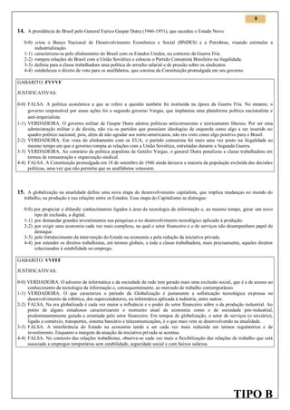 9

14. A presidência do Brasil pelo General Eurico Gaspar Dutra (1946-1951), que sucedeu o Estado Novo:
0-0) criou o Banco Nacional de Desenvolvimento Econômico e Social (BNDES) e a Petrobras, visando estimular a
industrialização.
1-1) caracterizou-se pelo alinhamento do Brasil com os Estados Unidos, no contexto da Guerra Fria.
2-2) rompeu relações do Brasil com a União Soviética e colocou o Partido Comunista Brasileiro na ilegalidade.
3-3) definiu para a classe trabalhadora uma política de arrocho salarial e de pressão sobre os sindicatos.
4-4) estabeleceu o direito de voto para os analfabetos, que constou da Constituição promulgada em seu governo.
GABARITO: FVVVF
JUSTIFICATIVAS:
0-0) FALSA. A política econômica a que se refere a questão também foi instituída na época da Guerra Fria. No entanto, o
governo responsável por essas ações foi o segundo governo Vargas, que implantou uma plataforma política nacionalista e
anti-imperialista.
1-1) VERDADEIRA. O governo militar de Gaspar Dutra adotou políticas anticomunistas e teoricamente liberais. Por ser uma
administração militar e de direita, não via os partidos que possuíam ideologias de esquerda como algo a ser inserido no
quadro político nacional, pois, além de não agradar aos norte-americanos, não era visto como algo positivo para o Brasil.
2-2) VERDADEIRA. Em vista do alinhamento com os EUA, o partido comunista foi mais uma vez posto na ilegalidade ao
mesmo tempo em que o governo rompia as relações com a União Soviética, estreitadas durante a Segunda Guerra.
3-3) VERDADEIRA. Ao contrário da política populista de Getúlio Vargas, o general Dutra penalizou a classe trabalhadora em
termos de remuneração e organização sindical.
4-4) FALSA. A Constituição promulgada em 18 de setembro de 1946 ainda deixava a maioria da população excluída das decisões
políticas, uma vez que não permitia que os analfabetos votassem.

15. A globalização na atualidade define uma nova etapa do desenvolvimento capitalista, que implica mudanças no mundo do
trabalho, na produção e nas relações entre os Estados. Essa etapa do Capitalismo se distingue:
0-0) por propiciar e difundir conhecimentos ligados à área da tecnologia da informação e, ao mesmo tempo, gerar um novo
tipo de exclusão, a digital.
1-1) por demandar grandes investimentos nas pesquisas e no desenvolvimento tecnológico aplicado à produção.
2-2) por exigir uma economia cada vez mais complexa, na qual o setor financeiro e o de serviços não desempenham papel de
destaque.
3-3) pelo fortalecimento da intervenção do Estado na economia e pela redução da iniciativa privada.
4-4) por estender os direitos trabalhistas, em termos globais, a toda a classe trabalhadora, mais precisamente, aqueles direitos
relacionados à estabilidade no emprego.
GABARITO: VVFFF
JUSTIFICATIVAS:
0-0) VERDADEIRA. O advento da informática e da sociedade de rede tem gerado mais uma exclusão social, que é a de acesso ao
conhecimento da tecnologia da informação e, consequentemente, ao mercado de trabalho contemporâneo.
1-1) VERDADEIRA. O que caracteriza o período da Globalização é justamente a sofisticação tecnológica expressa no
desenvolvimento da robótica, dos supercondutores, na informática aplicada à indústria, entre outros.
2-2) FALSA. Na era globalizada é cada vez maior a influência e o poder do setor financeiro sobre o da produção industrial. Ao
ponto de alguns estudiosos caracterizarem o momento atual da economia como o de sociedade pós-industrial,
predominantemente guiada e orientada pelo setor financeiro. Em tempos de globalização, o setor de serviços (o terciário),
ligado a comércio, transportes, sistema bancário e telecomunicações, é o que mais vem se desenvolvendo na atualidade.
3-3) FALSA. A interferência do Estado na economia tende a ser cada vez mais reduzida em termos regulatórios e de
investimento. Enquanto a margem da atuação da iniciativa privada se acentua.
4-4) FALSA. No contexto das relações trabalhistas, observa-se cada vez mais a flexibilização das relações de trabalho que está
associada a empregos temporários sem estabilidade, seguridade social e com baixos salários.

TIPO B

 