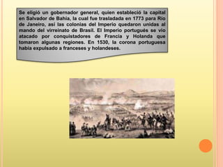 Se eligió un gobernador general, quien estableció la capital
en Salvador de Bahía, la cual fue trasladada en 1773 para Río
de Janeiro, así las colonias del Imperio quedaron unidas al
mando del virreinato de Brasil. El Imperio portugués se vio
atacado por conquistadores de Francia y Holanda que
tomaron algunas regiones. En 1530, la corona portuguesa
había expulsado a franceses y holandeses.
 