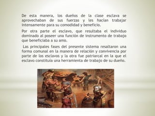 De esta manera, los dueños de la clase esclava se
aprovechaban de sus fuerzas y les hacían trabajar
intensamente para su comodidad y beneficio.
Por otra parte el esclavo, que resultaba el individuo
dominado al poseer una función de instrumento de trabajo
que beneficiaba a su amo.
Las principales fases del presente sistema resaltaron una
forma comunal en la manera de relación y convivencia por
parte de los esclavos y la otra fue patriarcal en la que el
esclavo constituía una herramienta de trabajo de su dueño.
 
