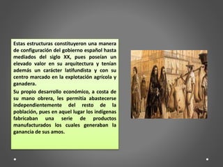 Estas estructuras constituyeron una manera
de configuración del gobierno español hasta
mediados del siglo XX, pues poseían un
elevado valor en su arquitectura y tenían
además un carácter latifundista y con su
centro marcado en la explotación agrícola y
ganadera.
Su propio desarrollo económico, a costa de
su mano obrera, les permitía abastecerse
independientemente del resto de la
población, pues en aquel lugar los indígenas
fabricaban una serie de productos
manufacturados los cuales generaban la
ganancia de sus amos.
 