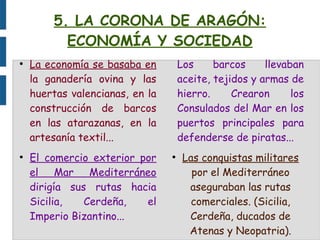 5. LA CORONA DE ARAGÓN:
ECONOMÍA Y SOCIEDAD
●
La economía se basaba en
la ganadería ovina y las
huertas valencianas, en la
construcción de barcos
en las atarazanas, en la
artesanía textil...
●
El comercio exterior por
el Mar Mediterráneo
dirigía sus rutas hacia
Sicilia, Cerdeña, el
Imperio Bizantino...
Los barcos llevaban
aceite, tejidos y armas de
hierro. Crearon los
Consulados del Mar en los
puertos principales para
defenderse de piratas...
●
Las conquistas militares
por el Mediterráneo
aseguraban las rutas
comerciales. (Sicilia,
Cerdeña, ducados de
Atenas y Neopatria).
 