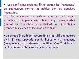 ● Los conflictos sociales: En el campo los “remensas”
se sublevaron contra los nobles por los abusivos
impuestos.
En las ciudades se enfrentaron por el poder
económico los pequeños artesanos y comerciantes
(unidos en el partido de la Busca) a los nobles y
grandes burgueses (asociados en la Biga).
●
La situación se hizo insostenible y estalló una guerra
civil: El rey, apoyado por la Busca y los remensas
(campesinos), se enfrentó a la Biga. Venció el bando
real pero los problemas no desaparecieron.
 