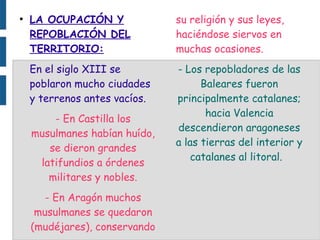 ●
LA OCUPACIÓN Y
REPOBLACIÓN DEL
TERRITORIO:
En el siglo XIII se
poblaron mucho ciudades
y terrenos antes vacíos.
- En Castilla los
musulmanes habían huído,
se dieron grandes
latifundios a órdenes
militares y nobles.
- En Aragón muchos
musulmanes se quedaron
(mudéjares), conservando
su religión y sus leyes,
haciéndose siervos en
muchas ocasiones.
- Los repobladores de las
Baleares fueron
principalmente catalanes;
hacia Valencia
descendieron aragoneses
a las tierras del interior y
catalanes al litoral.
 