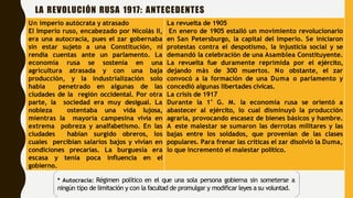 LA REVOLUCIÓN RUSA 1917: ANTECEDENTES
Un imperio autócrata y atrasado
El Imperio ruso, encabezado por Nicolás II,
era una autocracia, pues el zar gobernaba
sin estar sujeto a una Constitución, ni
rendía cuentas ante un parlamento. La
economía rusa se sostenía en una
agricultura atrasada y con una baja
producción, y la industrialización solo
había penetrado en algunas de las
ciudades de la región occidental. Por otra
parte, la sociedad era muy desigual. La
nobleza ostentaba una vida lujosa,
mientras la mayoría campesina vivía en
extrema pobreza y analfabetismo. En las
ciudades habían surgido obreros, los
cuales percibían salarios bajos y vivían en
condiciones precarias. La burguesía era
escasa y tenía poca influencia en el
gobierno.
La revuelta de 1905
En enero de 1905 estalló un movimiento revolucionario
en San Petersburgo, la capital del Imperio. Se iniciaron
protestas contra el despotismo, la injusticia social y se
demandó la celebración de una Asamblea Constituyente.
La revuelta fue duramente reprimida por el ejército,
dejando más de 300 muertos. No obstante, el zar
convocó a la formación de una Duma o parlamento y
concedió algunas libertades cívicas.
La crisis de 1917
Durante la 1° G. M. la economía rusa se orientó a
abastecer al ejército, lo cual disminuyó la producción
agraria, provocando escasez de bienes básicos y hambre.
A este malestar se sumaron las derrotas militares y las
bajas entre los soldados, que provenían de las clases
populares. Para frenar las críticas el zar disolvió la Duma,
lo que incrementó el malestar político.
* Autocracia: Régimen político en el que una sola persona gobierna sin someterse a
ningún tipo de limitación y con la facultad de promulgar y modificar leyes a su voluntad.
 